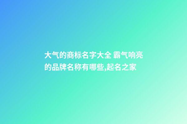 大气的商标名字大全 霸气响亮的品牌名称有哪些,起名之家